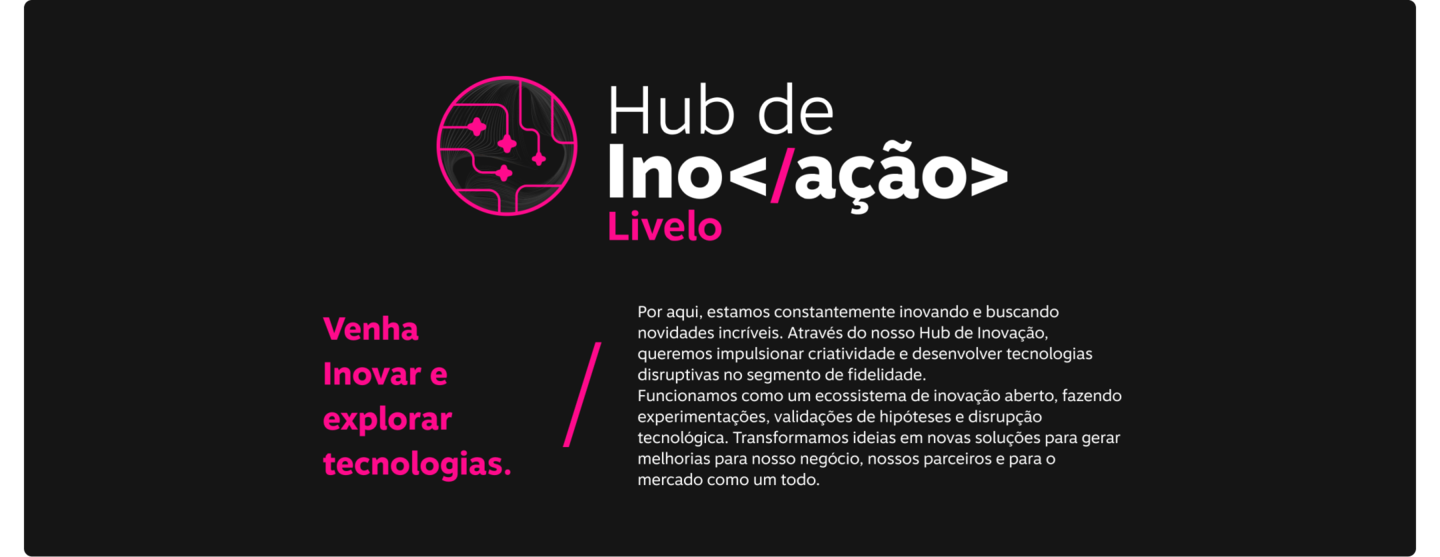 Hub de Inovação Livelo! Venha Inovar e   explorar tecnologias. Por aqui, estamos constantemente inovando e buscando novidades incríveis. Através do nosso Hub de Inovação, queremos impulsionar criatividade e desenvolver tecnologias disruptivas no segmento de fidelidade. Funcionamos como um ecossistema de inovação aberto, fazendo experimentações, validações de hipóteses e disrupção tecnológica. Transformamos ideias em novas soluções para gerar melhorias para nosso negócio, nossos parceiros e para o mercado como um todo.