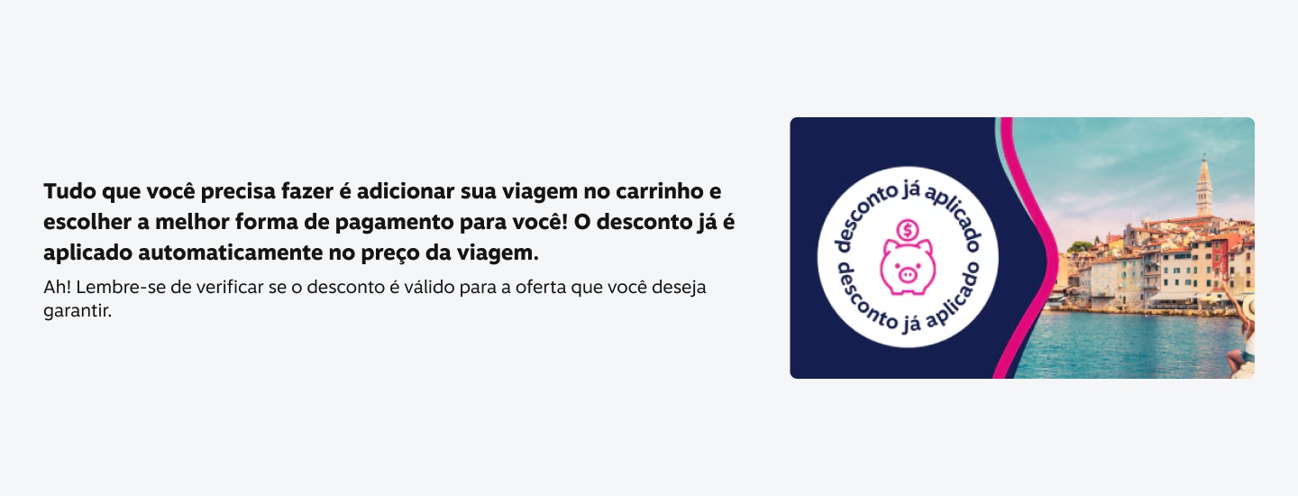 tudo que você precisa fazer é adicionar sua viagem no carrinho e escolher a melhor forma de pagamento para você! O desconto já é aplicado automaticamente no preço da viagem. Ah! Lembre-se de verificar se o desconto é válido para a oferta que VOCé deseja garantir.